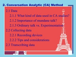 2. Conversation Analytic (CA) Method
 2.1 Data
    2.1.1 What kind of data used in CA studies?
    2.1.2 Importance of mundane talk?
    2.1.3 Ordinary talk vs. Experimentation
 2.2 Collecting data
    2.2.1 Recording devices
    2.2.2 Tips and considerations
 2.3 Transcribing data
 