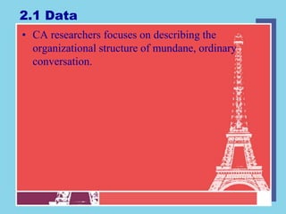 2.1 Data
• CA researchers focuses on describing the
  organizational structure of mundane, ordinary
  conversation.
 