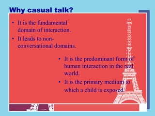 Why casual talk?
• It is the fundamental
  domain of interaction.
• It leads to non-
  conversational domains.

                  • It is the predominant form of
                    human interaction in the real
                    world.
                  • It is the primary medium to
                    which a child is exposed.
 