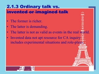2.1.3 Ordinary talk vs.
invented or imagined talk

•   The former is richer.
•   The latter is demanding.
•   The latter is not as valid as events in the real world.
•   Invented data not apt resource for CA inquiry
    includes experimental situations and role-plays.
 