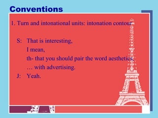 Conventions
1. Turn and intonational units: intonation contour

  S: That is interesting,
     I mean,
     th- that you should pair the word aesthetics,
     … with advertising.
  J: Yeah.
 