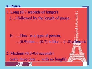 8. Pause
1. Long (0.7 seconds of longer)
  (…) followed by the length of pause.



  E: …This.. is a type of person,
     …(0.9) that… (0.7) is like …(1.0) a hermit

2. Medium (0.3-0.6 seconds)
  (only three dots … with no length)
 