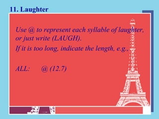 11. Laughter

 Use @ to represent each syllable of laughter,
 or just write (LAUGH).
 If it is too long, indicate the length, e.g.,

 ALL:     @ (12.7)
 