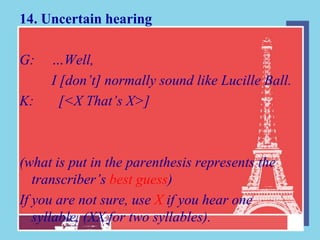 14. Uncertain hearing

G:   …Well,
     I [don’t] normally sound like Lucille Ball.
K:     [<X That’s X>]



(what is put in the parenthesis represents the
   transcriber’s best guess)
If you are not sure, use X if you hear one
   syllable, (XX for two syllables).
 