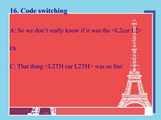 16. Code switching

A: So we don‟t really know if it was the <L2car L2>

Or

C: That thing <L2TH car L2TH> was so fast
 