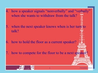 4. how a speaker signals “nonverbally” and “verbally”
   when she wants to withdraw from the talk?

5. when the next speaker knows when is her turn to
   talk?

6. how to hold the floor as a current speaker?

7. how to compete for the floor to be a next speaker?


                            6                    Conversation Analysis
 