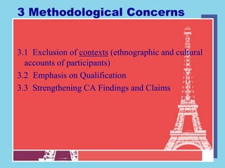 3 Methodological Concerns


3.1 Exclusion of contexts (ethnographic and cultural
  accounts of participants)
3.2 Emphasis on Qualification
3.3 Strengthening CA Findings and Claims
 