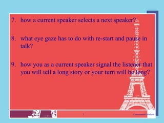 7. how a current speaker selects a next speaker?

8. what eye gaze has to do with re-start and pause in
   talk?

9. how you as a current speaker signal the listener that
   you will tell a long story or your turn will be long?




                            7                   Conversation Analysis
 