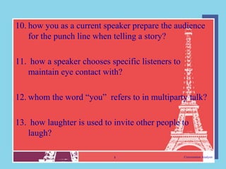 10. how you as a current speaker prepare the audience
    for the punch line when telling a story?

11. how a speaker chooses specific listeners to
   maintain eye contact with?

12. whom the word “you” refers to in multiparty talk?

13. how laughter is used to invite other people to
   laugh?

                            8                     Conversation Analysis
 