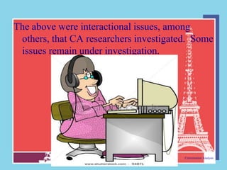 The above were interactional issues, among
 others, that CA researchers investigated. Some
 issues remain under investigation.




                       9                Conversation Analysis
 