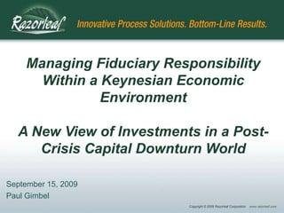 Managing Fiduciary Responsibility
      Within a Keynesian Economic
               Environment

  A New View of Investments in a Post-
     Crisis Capital Downturn World

September 15, 2009
Paul Gimbel
                           Copyright © 2009 Razorleaf Corporation   www.razorleaf.com
 