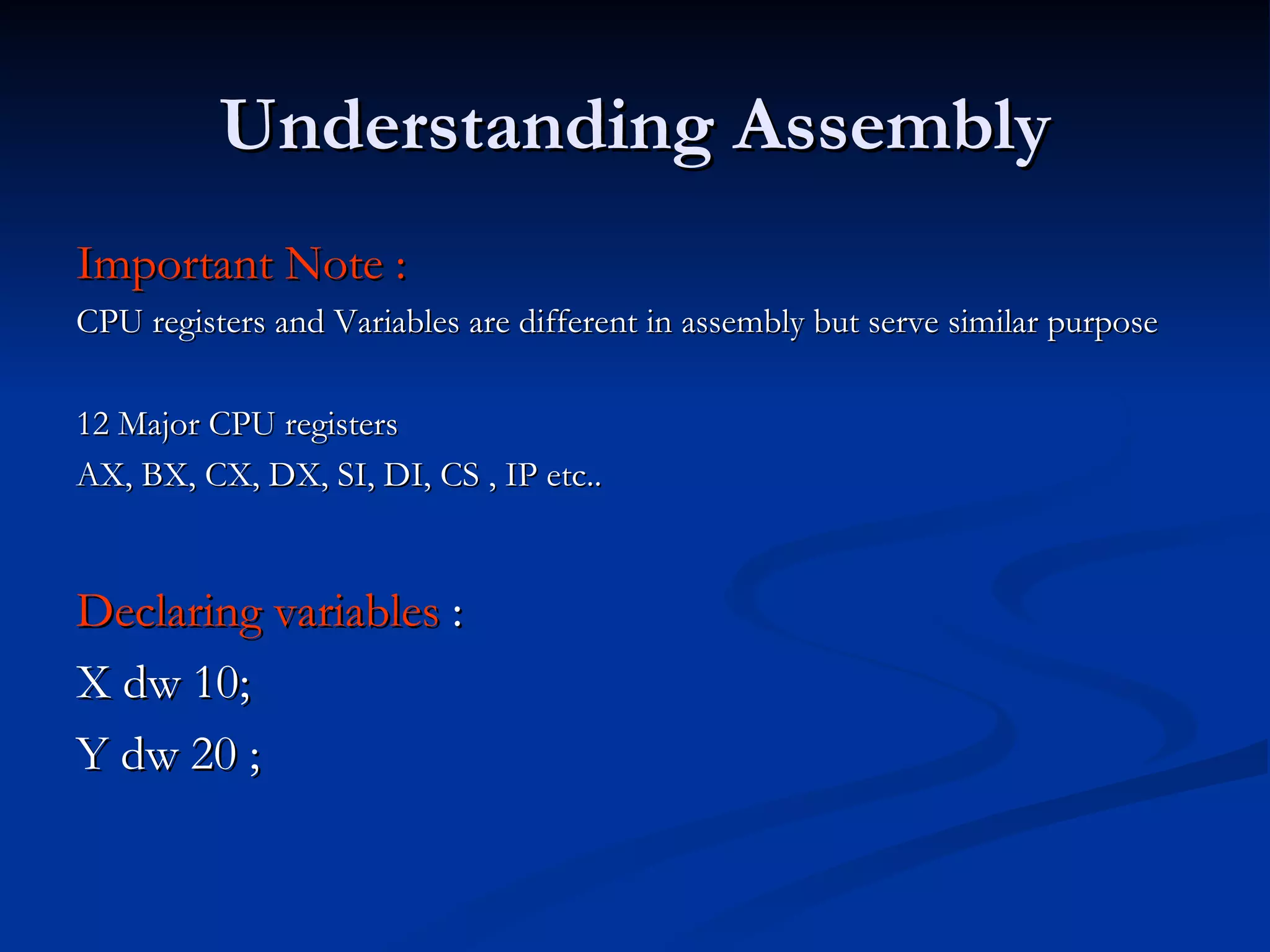 Understanding Assembly Important Note :  CPU registers and Variables are different in assembly but serve similar purpose 12 Major CPU registers  AX, BX, CX, DX, SI, DI, CS , IP etc.. Declaring variables  : X dw 10; Y dw 20 ;  