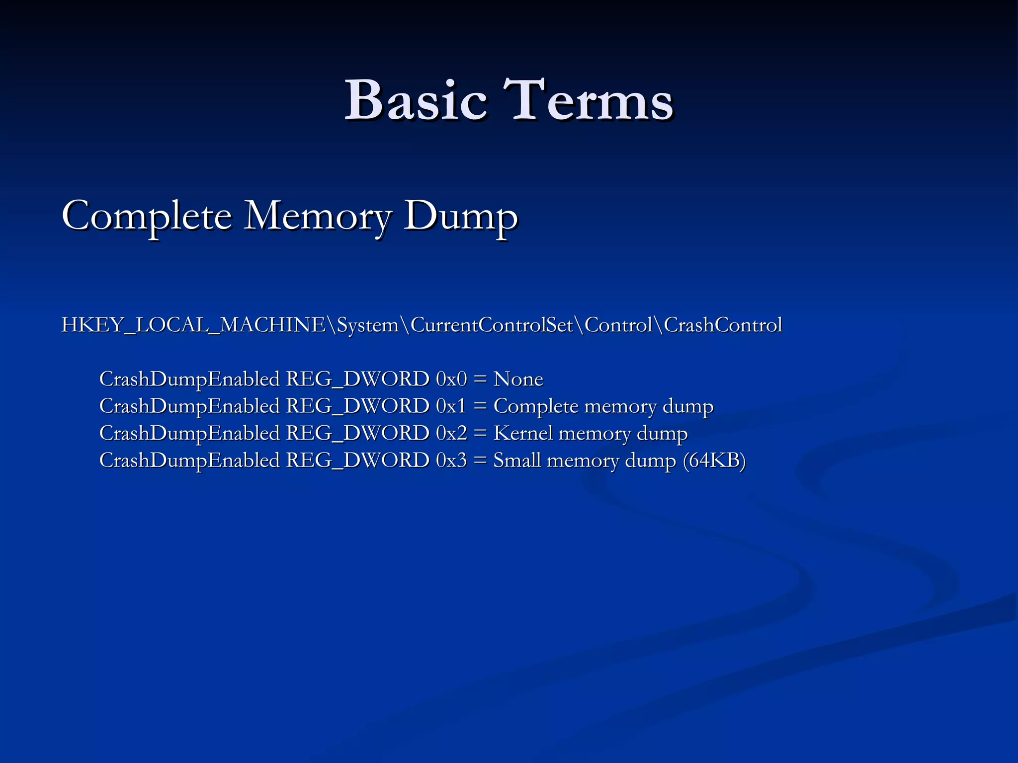 Basic Terms Complete Memory Dump  HKEY_LOCAL_MACHINE\System\CurrentControlSet\Control\CrashControl CrashDumpEnabled REG_DWORD 0x0 = None CrashDumpEnabled REG_DWORD 0x1 = Complete memory dump CrashDumpEnabled REG_DWORD 0x2 = Kernel memory dump CrashDumpEnabled REG_DWORD 0x3 = Small memory dump (64KB)  