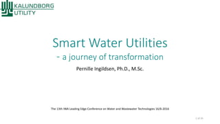 Smart Water Utilities
- a journey of transformation
Pernille Ingildsen, Ph.D., M.Sc.
The 13th IWA Leading Edge Conference on Water and Wastewater Technologies 16/6-2016
1 of 25
 