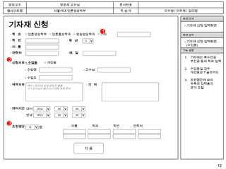 담당교수                              장윤재 교수님                               문서번호
웹사이트명                          서울여대 언론영상학부                              작성자          이수영 / 이우제 / 김미영

                                                                                             화면 단계

기자재 신청                                                                                        - 기자재 신청 입력화면

 ·학 과     □ 언론영상학부 □ 언론홍보학과 □ 방송영상학과 □ 기타
                                                               1                             화면 요약

 ·학 번                                     ·학 년      0                                         - 기자재 신청 입력화면




                                                        >
                                                                                                (수업용)
 ·이 름
                                                                                             기능 설명
 · 연락처                                    ·메 일
                                                                                              1. 기타에는 복수전공
2· 신청사유 □ 수업용            □ 개인용
                                                                                                 부전공 등의 학과 입력

          - 수업명                                    - 교수님                                      2. 수업용일 경우
                                                                                                 개인용은 7 슬라이드
          - 수업조
                                                                                              3. 조원명단에 따라
 · 예약사유 예시 ) 2012년 삼성 공모전 출품,                           ·기 타                                     우측의 입력폼의
          ㅇㅇ교수님의 중간고사 대체 과제 준비                                                                   양이 조절




 · 대여시간 대여        2012    년      00   월       일
                                             00
                         > >


                                      > >



                                                  > >




          반납      2012    년      00   월       일
                                             00


3· 조원명단    0                                이름            학과       학번          연락처
                   명
               >




                                                    다음



                                                                                                              12
 