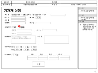 담당교수                              장윤재 교수님                           문서번호
웹사이트명                          서울여대 언론영상학부                          작성자          이수영 / 이우제 / 김미영

                                                                                         화면 단계

기자재 신청                                                                                    - 기자재 신청 입력화면

 ·학 과     □ 언론영상학부 □ 언론홍보학과 □ 방송영상학과 □ 기타                                                화면 요약

 ·학 번                                     ·학 년      0                                     - 기자재 신청 입력화면




                                                        >
                                                                                            (개인용)
 ·이 름
                                                                                         기능 설명
 · 연락처                                    ·메 일
                                                                                          1. 개인용일 경우에는
                         1 개인용                                                               하단의 수업명, 교수님,
 · 신청사유 □ 수업용            □
                                                                                             수업조가 회색 처리
          - 수업명                                    - 교수님                                     (입력할 수 없음)

          - 수업조

 · 예약사유 예시 ) 2012년 삼성 공모전 출품,                           ·기 타
          ㅇㅇ교수님의 중간고사 대체 과제 준비




 · 대여시간 대여        2012    년      09   월       일
                                             01
                         > >


                                      > >



                                                  > >




          반납      2012    년      09   월       일
                                             01



 · 조원명단    0       명                        이름            학과   학번          연락처
               >




                                                    다음



                                                                                                          13
 