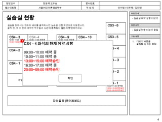 담당교수                           장윤재 교수님                         문서번호
웹사이트명                      서울여대 언론영상학부                         작성자             이수영 / 이우제 / 김미영

                                                                                        화면 단계

실습실 현황                                                                                  - 실습실 예약 상황 더보기


 실습을 원하시는 컴퓨터 배치를 클릭하시면 실습실 신청 화면으로 이동합니다.                            CS3 - 6           화면 요약
 클릭 전, 꼭 이 전에 예약한 학우들과 시간이 중복되지 않는지 확인해주세요.
                                                                                        - 실습실 현황 더보기 팝업


  CS4 - 3          CS4 -4                CS4 - 9           CS4 – 10   CS3 - 5           기능 설명
 10:00~11:00 예약중   10:00~11:00 예약중       10:00~11:00 예약중
            1
 13:00~15:00예약승인   13:00~15:00예약승인       13:00~15:00예약승인                                1. 더보기 버튼을
                CS4 – 4 좌석의 현재 예약 상황
                   20:00~09:00예약승인       20:00~09:00예약승인                                   클릭할 시 뜨는 팝업
                   … 더보기
                                                                      CS3 – 4
  CS4 - 2          CS4 – 5               CS4 – 8           CS4 – 11
                09:00~10:00 예약 중
                10:00~11:00 예약 중
                13:00~15:00 예약승인                                      CS3 – 3
  CS4 - 1          CS4 - 6       CS4 – 7         CS4 - 12
                16:00~17:00 예약 중 13:00~15:00예약승인
                                 20:00~09:00예약승인
                20:00~09:00 예약승인                                      CS3 – 2

                                                 확인
        수업용 (사용불가)                              수업용 (사용불가)
                                                                      CS3 - 1
                                                                      10:00~11:00 예약중
                                                                      13:00~15:00예약승인
                                                                      20:00~09:00예약승인




                                     강의실 앞 (화이트보드)




                                                                                                         4
 