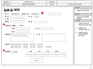 담당교수                              장윤재 교수님                                  문서번호
웹사이트명                          서울여대 언론영상학부                                 작성자          이수영 / 이우제 / 김미영

                                                                                                화면 단계

실습실 예약                                                                                           - 실습실 예약 입력화면

 ·학 과     □ 언론영상학부 □ 언론홍보학과 □ 방송영상학과 □ 기타
                                                                1                               화면 요약

 ·학 번                                     ·학 년      0                                            - 실습실 예약 입력화면




                                                        >
                                                                                                   (수업용)
 ·이 름
                                                                                                기능 설명
 · 연락처                                    ·메 일
                                                                                                 1. 기타에는 복수전공
2· 신청사유 □ 수업용            □ 개인용
                                                                                                    부전공 등의 학과 입력

          - 수업명                                    - 교수님                                         2. 수업용일 경우
                                                                                                    개인용은 7 슬라이드
          - 수업조
                                                                                                 3. 조원명단에 따라
 · 예약사유 예시 ) 2012년 삼성 공모전 출품,                           ·기 타                                        우측의 입력폼의
          ㅇㅇ교수님의 중간고사 대체 과제 준비                                                                      양이 조절




 · 사용시간 시작        2012    년      00   월       일
                                             00          시00
                         > >


                                      > >



                                                  > >



                                                               > >


          종료      2012    년      00   월       일
                                             00          시00         □ 야간작업


3· 조원명단    0                                이름            학과          학번          연락처
                   명
               >




                                                   완 료



                                                                                                                  6
 