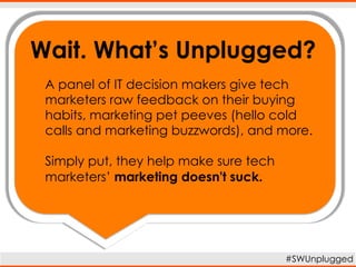 Wait. What’s Unplugged?
#SWUnplugged
A panel of IT decision makers give tech
marketers raw feedback on their buying
habits, marketing pet peeves (hello cold
calls and marketing buzzwords), and more.
Simply put, they help make sure tech
marketers’ marketing doesn't suck.
 