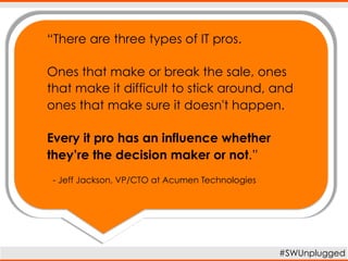 “There are three types of IT pros.
Ones that make or break the sale, ones
that make it difficult to stick around, and
ones that make sure it doesn't happen.
Every it pro has an influence whether
they’re the decision maker or not.”
#SWUnplugged
- Jeff Jackson, VP/CIO at Acumen Technologies
 