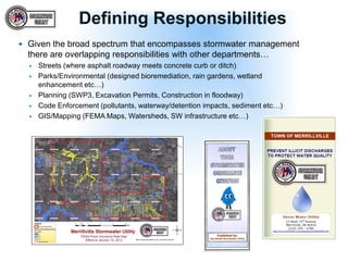 Defining Responsibilities
 Given the broad spectrum that encompasses stormwater management
there are overlapping responsibilities with other departments…
 Streets (where asphalt roadway meets concrete curb or ditch)
 Parks/Environmental (designed bioremediation, rain gardens, wetland
enhancement etc…)
 Planning (SWP3, Excavation Permits, Construction in floodway)
 Code Enforcement (pollutants, waterway/detention impacts, sediment etc…)
 GIS/Mapping (FEMA Maps, Watersheds, SW infrastructure etc…)
 