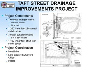 TAFT STREET DRAINAGE
IMPROVEMENTS PROJECT
 Project Components
 Two flood storage basins
 Wetland Bottom
 20 acre-ft
 1,200 linear feet of channel
stabilization
 3 major culvert crossing
 6’ x 4’ Box culverts
 1,400 linear feet of 54-inch
storm sewer
 Project Coordination
 Merrillville
 Lake County Surveyor’s
Office
 InDOT
 