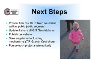 Next Steps
 Present final results to Town council as
well as public (radio segment)
 Update & share all GIS Geodatabase
 Publish on website
 Seek supplemental funding
mechanisms (TIF, Grants, Cost-share)
 Pursue each project systematically
 