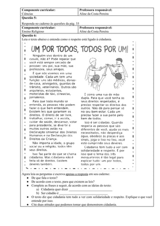 Componente curricular:
Ciências
Professora responsável:
Aline da Costa Pereira
Questão 5:
Responda no caderno às questões da pág. 33
Componente curricular:
Ensino Religioso
Professora responsável:
Aline da Costa Pereira
Questão 6:
Leia o texto abaixo e entenda como o respeito está ligado à cidadania.
Agora leia as perguntas e escreva ​apenas a resposta​ em seu caderno:
● De que fala o texto?
● De acordo com o texto, para que existem as leis?
● Complete as frases a seguir, de acordo com as ideias do texto:
a) Cidadania quer dizer ___________________________
b) Ser cidadão é ______________________________
● O texto diz que cidadania tem tudo a ver com solidariedade e respeito. Explique o que você
entende por isso.
● Cite duas atitudes que podemos tomar que demonstrem cidadania.
 