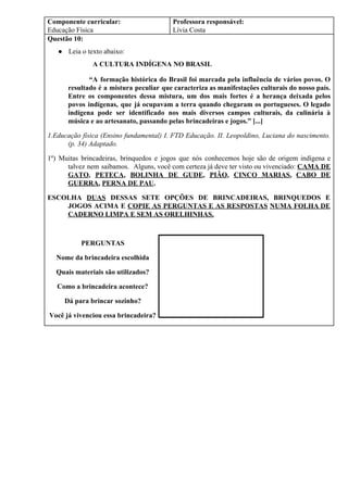 Componente curricular:
Educação Física
Professora responsável:
Lívia Costa
Questão 10:
● Leia o texto abaixo:
A CULTURA INDÍGENA NO BRASIL
“A formação histórica do Brasil foi marcada pela influência de vários povos. O
resultado é a mistura peculiar que caracteriza as manifestações culturais do nosso país.
Entre os componentes dessa mistura, um dos mais fortes é a herança deixada pelos
povos indígenas, que já ocupavam a terra quando chegaram os portugueses. O legado
indígena pode ser identificado nos mais diversos campos culturais, da culinária à
música e ao artesanato, passando pelas brincadeiras e jogos.” [...]
1.Educação física (Ensino fundamental) I. FTD Educação. II. Leopoldino, Luciana do nascimento.
(p. 34) Adaptado.
1º) Muitas brincadeiras, brinquedos e jogos que nós conhecemos hoje são de origem indígena e
talvez nem saibamos. Alguns, você com certeza já deve ter visto ou vivenciado: ​CAMA DE
GATO​, ​PETECA​, ​BOLINHA DE GUDE​, ​PIÃO​, ​CINCO MARIAS​, ​CABO DE
GUERRA​, ​PERNA DE PAU​.
ESCOLHA ​DUAS DESSAS SETE OPÇÕES DE BRINCADEIRAS, BRINQUEDOS E
JOGOS ACIMA E ​COPIE AS PERGUNTAS E AS RESPOSTAS ​NUMA FOLHA DE
CADERNO LIMPA E SEM AS ORELHINHAS.
PERGUNTAS
Nome da brincadeira escolhida
Quais materiais são utilizados?
Como a brincadeira acontece?
Dá para brincar sozinho?
Você já vivenciou essa brincadeira?
 