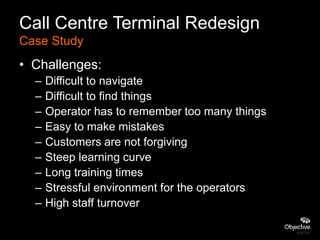 Call Centre Terminal Redesign
Case Study
• Challenges:
  –   Difficult to navigate
  –   Difficult to find things
  –   Operator has to remember too many things
  –   Easy to make mistakes
  –   Customers are not forgiving
  –   Steep learning curve
  –   Long training times
  –   Stressful environment for the operators
  –   High staff turnover
 