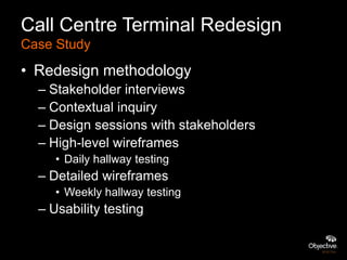 Call Centre Terminal Redesign
Case Study
• Redesign methodology
  – Stakeholder interviews
  – Contextual inquiry
  – Design sessions with stakeholders
  – High-level wireframes
     • Daily hallway testing
  – Detailed wireframes
     • Weekly hallway testing
  – Usability testing
 