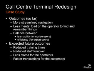 Call Centre Terminal Redesign
Case Study
• Outcomes (so far)
  – More streamlined navigation
  – Less mental load on the operator to find and
    remember things
  – Balance between
       • learnability (for novice users)
       • efficiency (for expert users)
• Expected future outcomes
  –   Reduced training times
  –   Reduced staff turnover
  –   Less stress for the operators
  –   Faster transactions for the customers
 