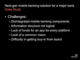 Next-gen mobile banking solution for a major bank
Case Study

• Challenges:
  – Disintegrated mobile banking components
  – Information structure not logical
  – Lack of funds for an app for every platform
  – Lack of a common vision
  – Difficulty in getting buy-in from board
 