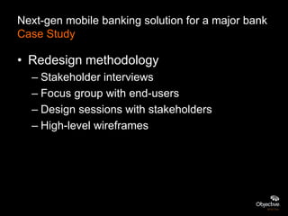 Next-gen mobile banking solution for a major bank
Case Study

• Redesign methodology
  – Stakeholder interviews
  – Focus group with end-users
  – Design sessions with stakeholders
  – High-level wireframes
 