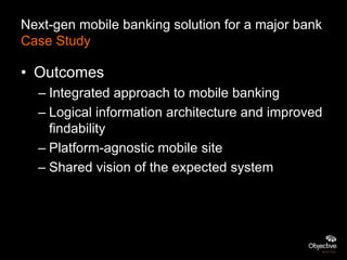 Next-gen mobile banking solution for a major bank
Case Study

• Outcomes
  – Integrated approach to mobile banking
  – Logical information architecture and improved
    findability
  – Platform-agnostic mobile site
  – Shared vision of the expected system
 