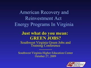 American Recovery and Reinvestment Act  Energy Programs In Virginia Just what do you mean:  GREEN JOBS? Southwest Virginia Green Jobs and Training Conference ----------- Southwest Virginia Higher Education Center October 27, 2009 