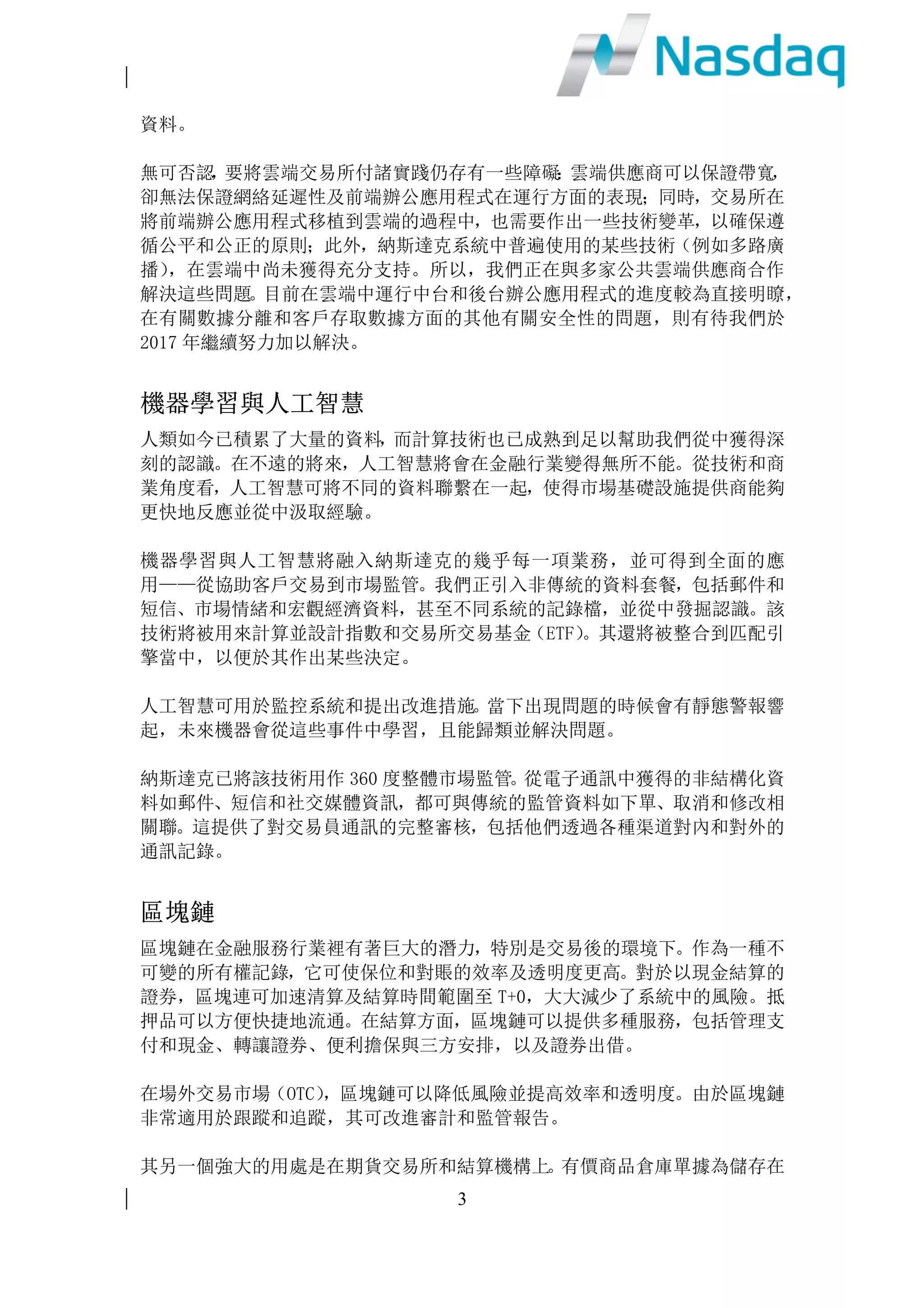 2
我們將致力發揮這些功能，為客戶提供預測及建議，產出新洞見及把握新的獲利
機會。
現場可程式邏輯門陣列(FPGA)
軟件在操作系統內運行，從而在同一時間內進行多項不同任務。操作系統將作業
分為不同部分，在使用者不察覺的情況下在電腦上同步執行。但是在網絡延遲性
極低的情況下，例如股票市場，同時進行多項任務將帶來極大的不穩定性。
但現場可程式邏輯門陣列(FPGA)，可將軟件嵌入硬體內，從而極大地提升網絡速
度的穩定性，使電腦可以專注運行一項任務或一組代碼。由於 FPGA 重新編寫，
這使得它極具靈活性。例如，在第一天運行的一個特定應用程式，在第二天運行
時則可以完全不同。
製造商可量身訂做晶片是一項強大的技術，而 FPGA 亦極具吸引力，其主要優勢
包括性能、推出市場的時間、成本，可靠性和長期的維護。納斯達克致力於部署
這項技術已有五年，我們預計於 2017 年進一步擴大該項技術的推廣應用。
移動科技
隨著移動科技不斷發展，從智能手機到平板電腦，再到 iPad，已徹底顛覆消費
者行為。越來越多的消費者通過流動設備購買商品和服務，這對實體店的銷售帶
來重大影響。在金融行業領域，投資者們無論身在何方，亦樂於透過流動設備參
與金融市場。
移動科技日益進步，同時也極大地改變了商業機構採集和貯存資訊的方式。新一
代雲應用程式可以在所有類型的設備上使用，簡化了資訊共享的方式。納斯達克
提供類似但高度安全的應用程式，例如 Directors Desk and Boardvantage 程式，
就是專為董事會成員共享敏感資料而設。此外，我們還將流動通信與其他技術相
結合，尤其是雲端和數據區塊鏈，以實現遠程代理投票功能。
出於更高的風險控制要求，金融公司在採用移動科技方面一直落後於其他行業，
但一旦解決這些問題則將極大地推動移動科技在金融行業的應用滲透。2017年，
納斯達克將推動大部分產品組合在流動設備上的應用。
雲端計算
雲端供應商創收已達數十億美元，且仍有不斷加速增長之趨勢。納斯達克現已建
立起一個全新的投資者關係網站入口，並在雲端中建立了支持數據沙箱的完整基
礎設施。
雲端出現 FPGA，亦提升了我們对在雲端操作自己的市場的興趣。雲端供應商嚴
謹對待安全問題，我們預計金融雲端會很快超越大多數傳統的地面資料中心，變
得更加安全可靠，而這將有助於我們比傳統的集中式數據庫更為廣泛地產出敏感
 