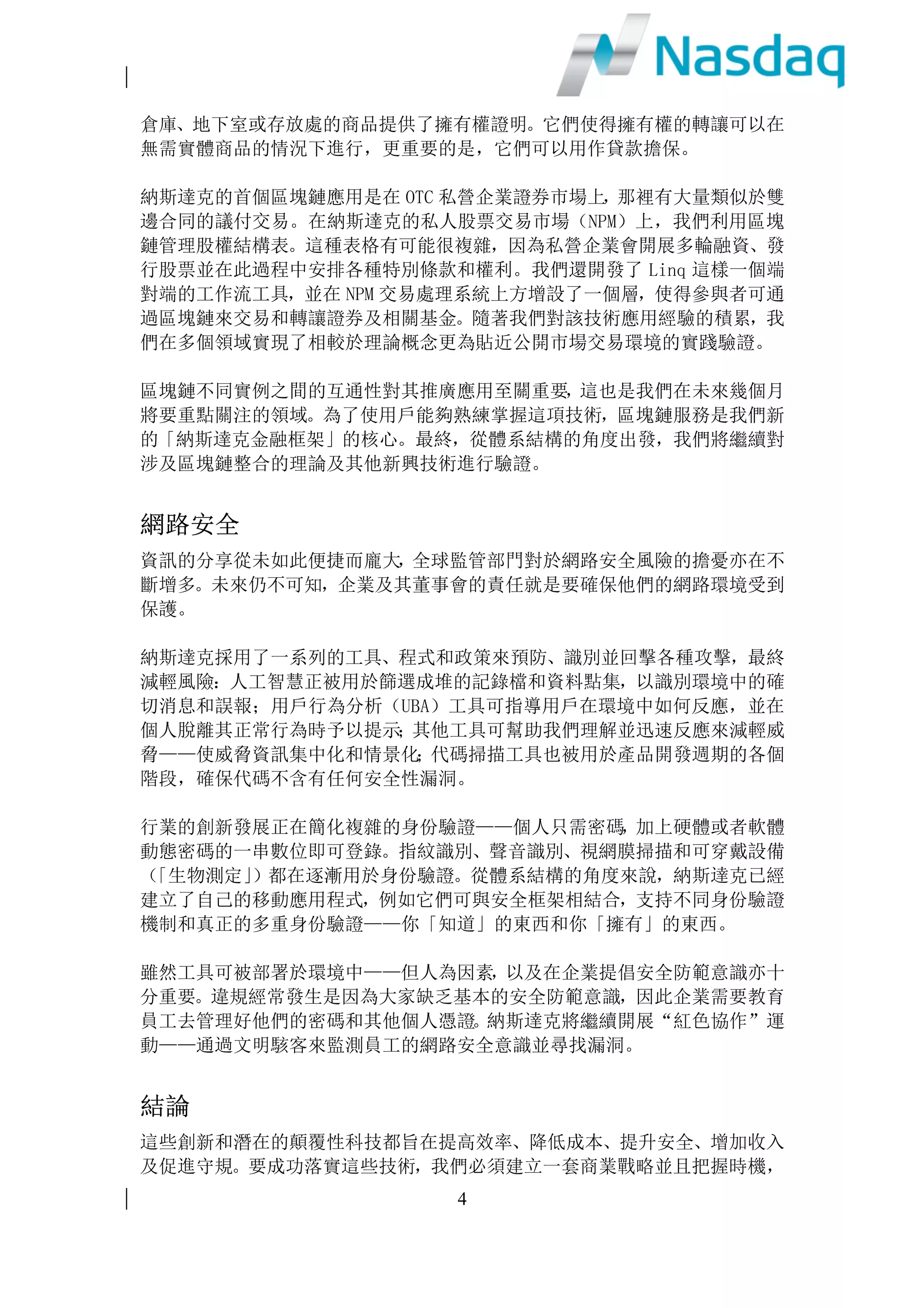 2
我們將致力發揮這些功能，為客戶提供預測及建議，產出新洞見及把握新的獲利
機會。
現場可程式邏輯門陣列(FPGA)
軟件在操作系統內運行，從而在同一時間內進行多項不同任務。操作系統將作業
分為不同部分，在使用者不察覺的情況下在電腦上同步執行。但是在網絡延遲性
極低的情況下，例如股票市場，同時進行多項任務將帶來極大的不穩定性。
但現場可程式邏輯門陣列(FPGA)，可將軟件嵌入硬體內，從而極大地提升網絡速
度的穩定性，使電腦可以專注運行一項任務或一組代碼。由於 FPGA 重新編寫，
這使得它極具靈活性。例如，在第一天運行的一個特定應用程式，在第二天運行
時則可以完全不同。
製造商可量身訂做晶片是一項強大的技術，而 FPGA 亦極具吸引力，其主要優勢
包括性能、推出市場的時間、成本，可靠性和長期的維護。納斯達克致力於部署
這項技術已有五年，我們預計於 2017 年進一步擴大該項技術的推廣應用。
移動科技
隨著移動科技不斷發展，從智能手機到平板電腦，再到 iPad，已徹底顛覆消費
者行為。越來越多的消費者通過流動設備購買商品和服務，這對實體店的銷售帶
來重大影響。在金融行業領域，投資者們無論身在何方，亦樂於透過流動設備參
與金融市場。
移動科技日益進步，同時也極大地改變了商業機構採集和貯存資訊的方式。新一
代雲應用程式可以在所有類型的設備上使用，簡化了資訊共享的方式。納斯達克
提供類似但高度安全的應用程式，例如 Directors Desk and Boardvantage 程式，
就是專為董事會成員共享敏感資料而設。此外，我們還將流動通信與其他技術相
結合，尤其是雲端和數據區塊鏈，以實現遠程代理投票功能。
出於更高的風險控制要求，金融公司在採用移動科技方面一直落後於其他行業，
但一旦解決這些問題則將極大地推動移動科技在金融行業的應用滲透。2017年，
納斯達克將推動大部分產品組合在流動設備上的應用。
雲端計算
雲端供應商創收已達數十億美元，且仍有不斷加速增長之趨勢。納斯達克現已建
立起一個全新的投資者關係網站入口，並在雲端中建立了支持數據沙箱的完整基
礎設施。
雲端出現 FPGA，亦提升了我們对在雲端操作自己的市場的興趣。雲端供應商嚴
謹對待安全問題，我們預計金融雲端會很快超越大多數傳統的地面資料中心，變
得更加安全可靠，而這將有助於我們比傳統的集中式數據庫更為廣泛地產出敏感
 