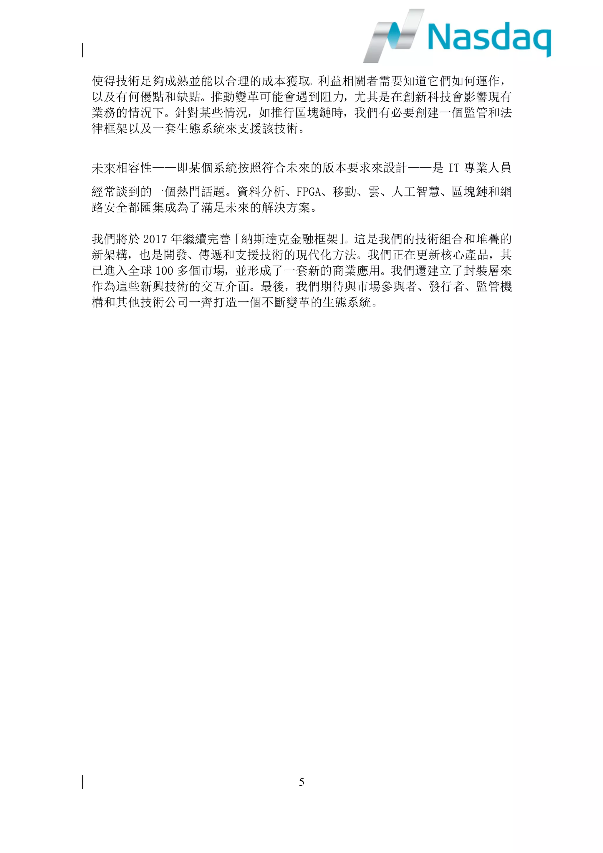 2
我們將致力發揮這些功能，為客戶提供預測及建議，產出新洞見及把握新的獲利
機會。
現場可程式邏輯門陣列(FPGA)
軟件在操作系統內運行，從而在同一時間內進行多項不同任務。操作系統將作業
分為不同部分，在使用者不察覺的情況下在電腦上同步執行。但是在網絡延遲性
極低的情況下，例如股票市場，同時進行多項任務將帶來極大的不穩定性。
但現場可程式邏輯門陣列(FPGA)，可將軟件嵌入硬體內，從而極大地提升網絡速
度的穩定性，使電腦可以專注運行一項任務或一組代碼。由於 FPGA 重新編寫，
這使得它極具靈活性。例如，在第一天運行的一個特定應用程式，在第二天運行
時則可以完全不同。
製造商可量身訂做晶片是一項強大的技術，而 FPGA 亦極具吸引力，其主要優勢
包括性能、推出市場的時間、成本，可靠性和長期的維護。納斯達克致力於部署
這項技術已有五年，我們預計於 2017 年進一步擴大該項技術的推廣應用。
移動科技
隨著移動科技不斷發展，從智能手機到平板電腦，再到 iPad，已徹底顛覆消費
者行為。越來越多的消費者通過流動設備購買商品和服務，這對實體店的銷售帶
來重大影響。在金融行業領域，投資者們無論身在何方，亦樂於透過流動設備參
與金融市場。
移動科技日益進步，同時也極大地改變了商業機構採集和貯存資訊的方式。新一
代雲應用程式可以在所有類型的設備上使用，簡化了資訊共享的方式。納斯達克
提供類似但高度安全的應用程式，例如 Directors Desk and Boardvantage 程式，
就是專為董事會成員共享敏感資料而設。此外，我們還將流動通信與其他技術相
結合，尤其是雲端和數據區塊鏈，以實現遠程代理投票功能。
出於更高的風險控制要求，金融公司在採用移動科技方面一直落後於其他行業，
但一旦解決這些問題則將極大地推動移動科技在金融行業的應用滲透。2017年，
納斯達克將推動大部分產品組合在流動設備上的應用。
雲端計算
雲端供應商創收已達數十億美元，且仍有不斷加速增長之趨勢。納斯達克現已建
立起一個全新的投資者關係網站入口，並在雲端中建立了支持數據沙箱的完整基
礎設施。
雲端出現 FPGA，亦提升了我們对在雲端操作自己的市場的興趣。雲端供應商嚴
謹對待安全問題，我們預計金融雲端會很快超越大多數傳統的地面資料中心，變
得更加安全可靠，而這將有助於我們比傳統的集中式數據庫更為廣泛地產出敏感
 