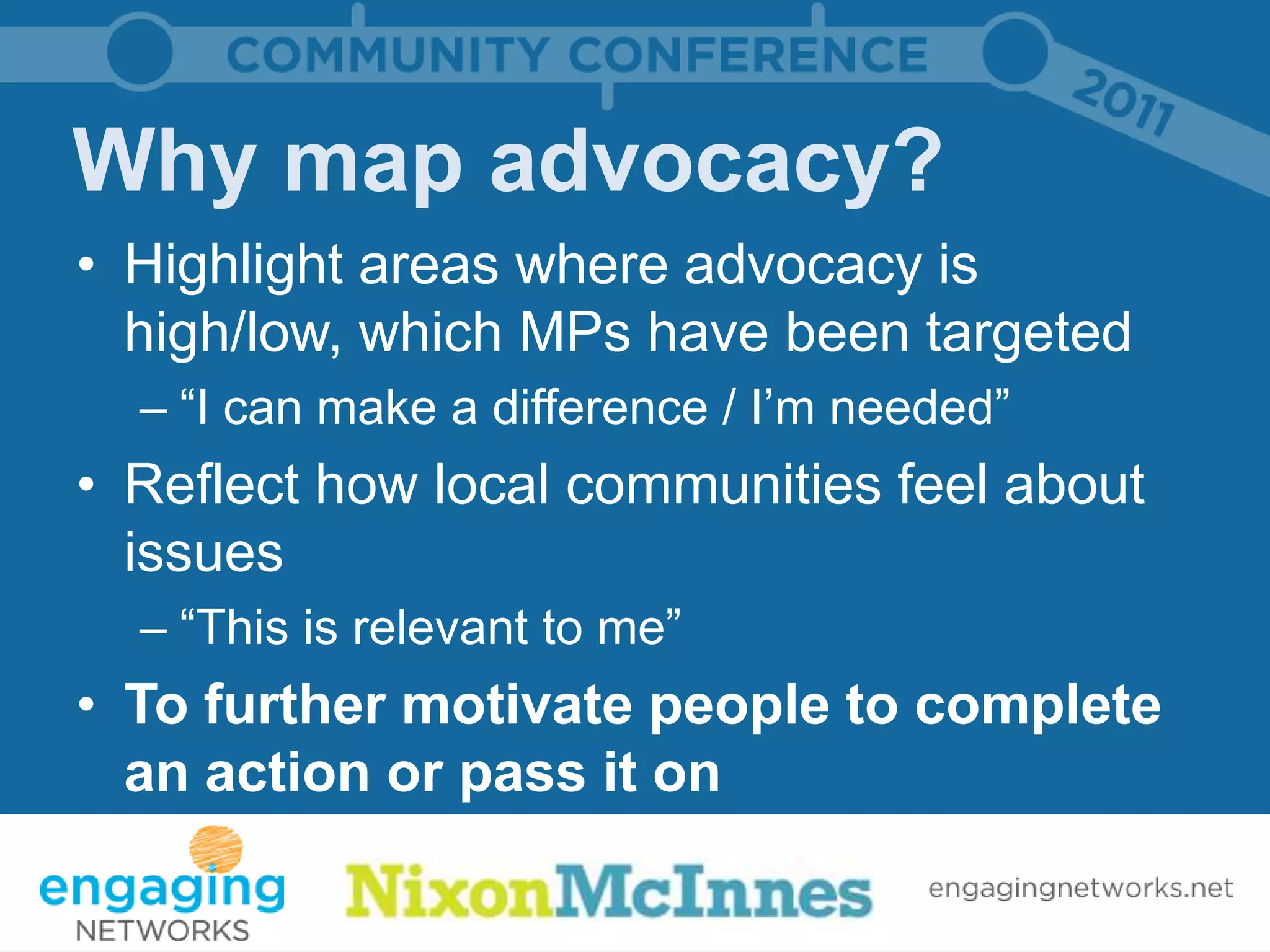 Why map advocacy?
• Highlight areas where advocacy is
  high/low, which MPs have been targeted
  – “I can make a difference / I’m needed”
• Reflect how local communities feel about
  issues
  – “This is relevant to me”
• To further motivate people to complete
  an action or pass it on
 