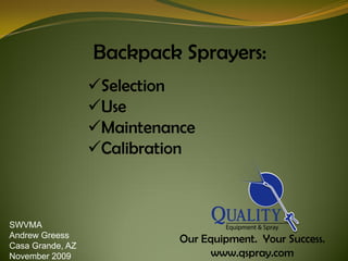 Backpack Sprayers:
                  Selection
                  Use
                  Maintenance
                  Calibration



SWVMA
Andrew Greess
                            Our Equipment. Your Success.
Casa Grande, AZ
November 2009                     www.qspray.com
 