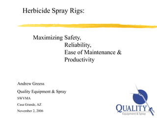 Herbicide Spray Rigs:


         Maximizing Safety,
                    Reliability,
                    Ease of Maintenance &
                    Productivity


Andrew Greess
Quality Equipment & Spray
SWVMA
Casa Grande, AZ
November 2, 2006                                                1
                   © Copyright 2006 Quality Equipment & Spray
 