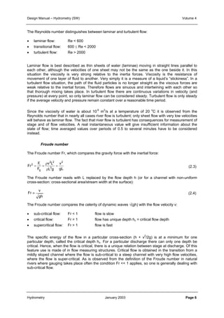 Design Manual – Hydrometry (SW) Volume 4 
The Reynolds number distinguishes between laminar and turbulent flow: 
• laminar flow: Re < 600 
• transitional flow: 600 ≤ Re < 2000 
• turbulent flow: Re > 2000 
Laminar flow is best described as thin sheets of water (laminae) moving in straight lines parallel to 
each other, although the velocities of one sheet may not be the same as the one beside it. In this 
situation the viscosity is very strong relative to the inertia forces. Viscosity is the resistance of 
movement of one layer of fluid to another. Very simply it is a measure of a liquid’s “stickiness”. In a 
turbulent flow situation, the path of the fluid particles is no longer straight as the viscous forces are 
weak relative to the inertial forces. Therefore flows are sinuous and intertwining with each other so 
that thorough mixing takes place. In turbulent flow there are continuous variations in velocity (and 
pressure) at every point, so only laminar flow can be considered steady. Turbulent flow is only steady 
if the average velocity and pressure remain constant over a reasonable time period. 
Since the viscosity of water is about 10-6 m2/s at a temperature of 20 oC it is observed from the 
Reynolds number that in nearly all cases river flow is turbulent; only sheet flow with very low velocities 
will behave as laminar flow. The fact that river flow is turbulent has consequences for measurement of 
stage and of flow velocities. A real instantaneous value will give insufficient information about the 
state of flow; time averaged values over periods of 0.5 to several minutes have to be considered 
instead. 
The Froude number Fr, which compares the gravity force with the inertial force: 
F 
Froude number 
ρ 
2 = i = 
= 
F 
g 
The Froude number reads with L replaced by the flow depth h (or for a channel with non-uniform 
cross-section: cross-sectional area/stream width at the surface): 
v 
gh 
Fr 
Fr ≡ 
v 
2 
gL 
2 2 
v L 
3 
ρ 
L g 
(2.3) 
(2.4) 
The Froude number compares the celerity of dynamic waves √(gh) with the flow velocity v: 
• sub-critical flow: Fr < 1 flow is slow 
• critical flow: Fr = 1 flow has unique depth hc = critical flow depth 
• supercritical flow: Fr > 1 flow is fast 
The specific energy of the flow in a particular cross-section (h + v2/2g) is at a minimum for one 
particular depth, called the critical depth hc. For a particular discharge there can only one depth be 
critical. Hence, when the flow is critical, there is a unique relation between stage at discharge. Of this 
feature use is made of in flow measuring structures. Critical flow is obtained in the transition from a 
mildly sloped channel where the flow is sub-critical to a steep channel with very high flow velocities, 
where the flow is super-critical. As is observed from the definition of the Froude number in natural 
rivers where gauging takes place often the condition Fr << 1 applies, so one is generally dealing with 
sub-critical flow. 
Hydrometry January 2003 Page 6 
 