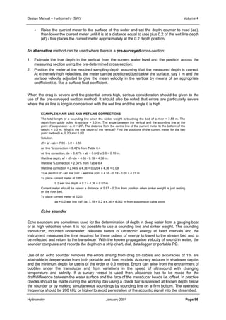 Design Manual – Hydrometry (SW) Volume 4 
• Raise the current meter to the surface of the water and set the depth counter to read (ae), 
then lower the current meter until it is at a distance equal to (ae) plus 0.2 of the wet line depth 
(ef) - this places the current meter approximately at the 0.2 depth position. 
An alternative method can be used where there is a pre-surveyed cross-section: 
1. Estimate the true depth in the vertical from the current water level and the position across the 
measuring section using the pre-determined cross-section; 
2. Position the meter at the required sampling depth assuming that the measured depth is correct. 
At extremely high velocities, the meter can be positioned just below the surface, say 1 m and the 
surface velocity adjusted to give the mean velocity in the vertical by means of an appropriate 
coefficient i.e. like a surface float coefficient. 
When the drag is severe and the potential errors high, serious consideration should be given to the 
use of the pre-surveyed section method. It should also be noted that errors are particularly severe 
where the air line is long in comparison with the wet line and the angle θ is high. 
EXAMPLE 6.1 AIR LINE AND WET LINE CORRECTIONS 
The total length of a sounding line when the sinker weight is touching the bed of a river = 7.55 m. The 
depth from guide pulley to surface = 3.0 m. The angle between the vertical and the sounding line at the 
point of suspension i.e. θ = 20o. The distance from the centre line of the current meter to the bottom of the 
weight = 0.3 m. What is the true depth of the vertical? Find the positions of the current meter for the two 
point method i.e. 0.2D and 0.8D. 
Solution: 
df = af - ab = 7.55 - 3.0 = 4.55 
Air line % correction = 6.42% from Table 6.4 
Air line correction, de = 6.42% x ab = 0.642 x 3.0 = 0.19 m. 
Wet line depth, ef = df - de = 4.55 - 0.19 = 4.36 m. 
Wet line % correction = 2.04% from Table 6.4 
Wet line correction = 2.04% x 4.36 = 0.0204 x 4.36 = 0.09 
True depth = df - air line corr. - wet line corr. = 4.55 - 0.19 - 0.09 = 4.27 m 
To place current meter at 0.8D: 
0.2 wet line depth = 0.2 x 4.36 = 0.87 m 
Current meter should be raised a distance of 0.87 - 0.3 m from position when sinker weight is just resting 
on the river bed. 
To place current meter at 0.2D: 
ae + 0.2 wet line (ef) i.e. 3.19 = 0.2 x 4.36 = 4.062 m from suspension cable pivot. 
Echo sounder 
Echo sounders are sometimes used for the determination of depth in deep water from a gauging boat 
or at high velocities when it is not possible to use a sounding line and sinker weight. The sounding 
transducer, mounted underwater, releases bursts of ultrasonic energy at fixed intervals and the 
instrument measures the time required for these pulses of energy to travel to the stream bed and to 
be reflected and return to the transducer. With the known propagation velocity of sound in water, the 
sounder computes and records the depth on a strip chart, dial, data logger or portable PC. 
Use of an echo sounder removes the errors arising from drag on cables and accuracies of 1% are 
attainable in deeper water from both portable and fixed models. Accuracy reduces in shallower depths 
and the minimum depth for use is of the order of 0.3 metres. Errors can arise from the entrainment of 
bubbles under the transducer and from variations in the speed of ultrasound with changing 
temperature and salinity. If a survey vessel is used then allowance has to be made for the 
draft/difference between the water surface and the face of the transducer heads i.e. offset. In practice 
checks should be made during the working day using a check bar suspended at known depth below 
the sounder or by making simultaneous soundings by sounding line on a firm bottom. The operating 
frequency should be 200 kHz or higher to avoid penetration of the acoustic signal into the streambed. 
Hydrometry January 2001 Page 96 
 