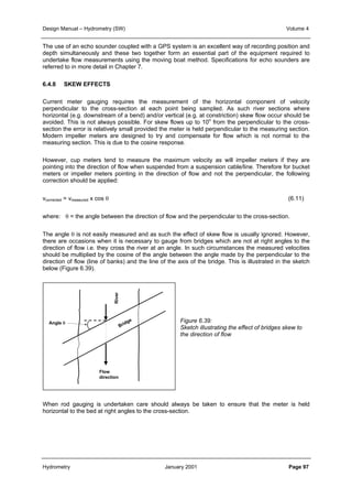 Design Manual – Hydrometry (SW) Volume 4 
The use of an echo sounder coupled with a GPS system is an excellent way of recording position and 
depth simultaneously and these two together form an essential part of the equipment required to 
undertake flow measurements using the moving boat method. Specifications for echo sounders are 
referred to in more detail in Chapter 7. 
6.4.8 SKEW EFFECTS 
Current meter gauging requires the measurement of the horizontal component of velocity 
perpendicular to the cross-section at each point being sampled. As such river sections where 
horizontal (e.g. downstream of a bend) and/or vertical (e.g. at constriction) skew flow occur should be 
avoided. This is not always possible. For skew flows up to 10o from the perpendicular to the cross-section 
the error is relatively small provided the meter is held perpendicular to the measuring section. 
Modern impeller meters are designed to try and compensate for flow which is not normal to the 
measuring section. This is due to the cosine response. 
However, cup meters tend to measure the maximum velocity as will impeller meters if they are 
pointing into the direction of flow when suspended from a suspension cable/line. Therefore for bucket 
meters or impeller meters pointing in the direction of flow and not the perpendicular, the following 
correction should be applied: 
vcorrected = vmeasured x cos θ (6.11) 
where: θ = the angle between the direction of flow and the perpendicular to the cross-section. 
The angle θ is not easily measured and as such the effect of skew flow is usually ignored. However, 
there are occasions when it is necessary to gauge from bridges which are not at right angles to the 
direction of flow i.e. they cross the river at an angle. In such circumstances the measured velocities 
should be multiplied by the cosine of the angle between the angle made by the perpendicular to the 
direction of flow (line of banks) and the line of the axis of the bridge. This is illustrated in the sketch 
below (Figure 6.39). 
Figure 6.39: 
Sketch illustrating the effect of bridges skew to 
the direction of flow 
Angle θ 
River 
Bridge 
Flow 
direction 
When rod gauging is undertaken care should always be taken to ensure that the meter is held 
horizontal to the bed at right angles to the cross-section. 
Hydrometry January 2001 Page 97 
 