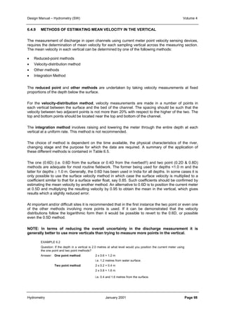 Design Manual – Hydrometry (SW) Volume 4 
6.4.9 METHODS OF ESTIMATING MEAN VELOCITY IN THE VERTICAL 
The measurement of discharge in open channels using current meter point velocity sensing devices, 
requires the determination of mean velocity for each sampling vertical across the measuring section. 
The mean velocity in each vertical can be determined by one of the following methods: 
• Reduced-point methods 
• Velocity-distribution method 
• Other methods 
• Integration Method 
The reduced point and other methods are undertaken by taking velocity measurements at fixed 
proportions of the depth below the surface. 
For the velocity-distribution method, velocity measurements are made in a number of points in 
each vertical between the surface and the bed of the channel. The spacing should be such that the 
velocity between two adjacent points is not more than 20% with respect to the higher of the two. The 
top and bottom points should be located near the top and bottom of the channel. 
The integration method involves raising and lowering the meter through the entire depth at each 
vertical at a uniform rate. This method is not recommended. 
The choice of method is dependent on the time available, the physical characteristics of the river, 
changing stage and the purpose for which the data are required. A summary of the application of 
these different methods is contained in Table 6.5. 
The one (0.6D) (i.e. 0.6D from the surface or 0.4D from the riverbed!!) and two point (0.2D  0.8D) 
methods are adequate for most routine fieldwork. The former being used for depths 1.0 m and the 
latter for depths ≥ 1.0 m. Generally, the 0.6D has been used in India for all depths. In some cases it is 
only possible to use the surface velocity method in which case the surface velocity is multiplied to a 
coefficient similar to that for a surface water float, say 0.85. Such coefficients should be confirmed by 
estimating the mean velocity by another method. An alternative to 0.6D is to position the current meter 
at 0.5D and multiplying the resulting velocity by 0.95 to obtain the mean in the vertical, which gives 
results which a slightly reduced error. 
At important and/or difficult sites it is recommended that in the first instance the two point or even one 
of the other methods involving more points is used. If it can be demonstrated that the velocity 
distributions follow the logarithmic form then it would be possible to revert to the 0.6D, or possible 
even the 0.5D method. 
NOTE: In terms of reducing the overall uncertainty in the discharge measurement it is 
generally better to use more verticals than trying to measure more points in the vertical. 
EXAMPLE 6.2 
Question: If the depth in a vertical is 2.0 metres at what level would you position the current meter using 
the one point and two point methods? 
Answer: One point method: 2 x 0.6 = 1.2 m 
i.e. 1.2 metres from water surface. 
Two point method: 2 x 0.2 = 0.4 m 
2 x 0.8 = 1.6 m 
i.e. 0.4 and 1.6 metres from the surface. 
Hydrometry January 2001 Page 98 
 
