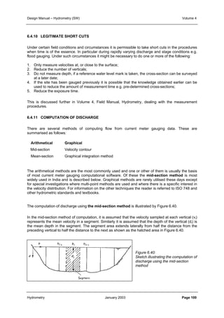 Design Manual – Hydrometry (SW) Volume 4 
6.4.10 LEGITIMATE SHORT CUTS 
Under certain field conditions and circumstances it is permissible to take short cuts in the procedures 
when time is of the essence. In particular during rapidly varying discharge and stage conditions e.g. 
flood gauging. Under such circumstances it might be necessary to do one or more of the following: 
1. Only measure velocities at, or close to the surface; 
2. Reduce the number of verticals; 
3. Do not measure depth, if a reference water level mark is taken, the cross-section can be surveyed 
at a later date; 
4. If the site has been gauged previously it is possible that the knowledge obtained earlier can be 
used to reduce the amount of measurement time e.g. pre-determined cross-sections; 
5. Reduce the exposure time. 
This is discussed further in Volume 4, Field Manual, Hydrometry, dealing with the measurement 
procedures. 
6.4.11 COMPUTATION OF DISCHARGE 
There are several methods of computing flow from current meter gauging data. These are 
summarised as follows: 
Arithmetical Graphical 
Mid-section Velocity contour 
Mean-section Graphical integration method 
The arithmetical methods are the most commonly used and one or other of them is usually the basis 
of most current meter gauging computational software. Of these the mid-section method is most 
widely used in India and is described below. Graphical methods are rarely utilised these days except 
for special investigations where multi-point methods are used and where there is a specific interest in 
the velocity distribution. For information on the other techniques the reader is referred to ISO 748 and 
other hydrometric standards and textbooks. 
The computation of discharge using the mid-section method is illustrated by Figure 6.40. 
In the mid-section method of computation, it is assumed that the velocity sampled at each vertical (vi) 
represents the mean velocity in a segment. Similarly it is assumed that the depth of the vertical (di) is 
the mean depth in the segment. The segment area extends laterally from half the distance from the 
preceding vertical to half the distance to the next as shown as the hatched area in Figure 6.40. 
Figure 6.40: 
Sketch illustrating the computation of 
discharge using the mid-section 
method 
Hydrometry January 2003 Page 100 
 