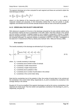 Design Manual – Hydrometry (SW) Volume 4 
The segment discharge (qi) is then computed for each segment and these are summed to obtain the 
total discharge as follows: 
(6.12) 
+ − − 
(b b ) 
n 
n 
n 
=Σ =Σ =Σ 
Q q v .a v .d . i 1 i 1 
2 
1 
i i 
1 
i i i 
1 
where bi is the distance of the measuring point (i) from a bank datum and n is the number of 
measured verticals and sub-areas. In the mid-section method flow in the end panels is usually 
neglected, and therefore the first and last verticals should be sited as near to the bank as possible. 
6.4.12 ERROR ANALYSIS VELOCITY AREA METHOD 
With reference to equation (6.12) errors in the discharge computed by the area velocity method using 
the mid-section method are due to uncertainties in the width, depth, mean flow velocity in the vertical 
and the number of verticals. A detailed treatise on error analysis is presented in Volume 2, Design 
Manual, Sampling Principles. In this sub-section the theory will be applied to assess the uncertainty in 
the computed discharge. An extensive analysis is presented in ISO/TR 7178-1983: “Investigation of 
the total error in measurement of flow by velocity area methods” (ISO, 1983) and Herschy (1995). 
Error equation 
The overall uncertainty in the discharge as estimated by (6.12) is given by: 
(6.13) 
2e 
2d 
2 
b 
+ + + + 
(b d v ) (X X X X X ) 
n 2 
Σ 
= 
i 1 
b d v 
i i i 
n 
Σ 
= 
i 1 
2 
p 
2 
i i i 
2 
 
      
= ± + 
X X 
Q n 
 
 
  
 
 
  
 
where: XQ = overall uncertainty in discharge 
1/ 2 
i 
2 
c 
 
      
 
Xn = uncertainty due to limited number of verticals 
Xb = uncertainty in width measurement 
Xd = uncertainty in depth measurement 
Xe = uncertainty due to pulsation in flow 
Xp = uncertainty due to number of points taken in the vertical 
Xc = uncertainty in the current meter rating 
Note that the uncertainties due to the pulsation in flow, the number of points taken in the vertical and 
the uncertainty in the current meter rating, respectively Xe, Xp and Xc constitute the uncertainty in the 
average velocity in the vertical. 
Equation (6.13) can be simplified if the segment discharges as well as the various uncertainties in the 
segments are nearly equal. Then the random and systematic uncertainty in the discharge X’ 
Q and X’’ 
Q 
respectively, are given by: 
Hydrometry January 2003 Page 101 
 