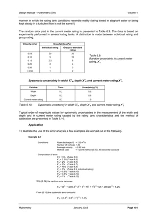 Design Manual – Hydrometry (SW) Volume 4 
manner in which the rating tank conditions resemble reality (being towed in stagnant water or being 
kept steady in a turbulent flow is not the same!!) 
The random error part in the current meter rating is presented in Table 6.9. The data is based on 
experiments performed in several rating tanks. A distinction is made between individual rating and 
group rating. 
Velocity (m/s) Uncertainties (%) 
Individual rating Group or standard 
rating 
0.03 
0.10 
0.15 
0.25 
0.50 
 0.50 
20 
5 
2.5 
2 
1 
1 
20 
10 
5 
4 
3 
2 
Table 6.9: 
Random uncertainty in current meter 
rating, X’c 
Systematic uncertainty in width X”b, depth X”d and current meter rating X”c 
Variable Term Uncertainty (%) 
Width 
Depth 
Current meter rating 
X”b 
X”d 
X”c 
0.5 
0.5 
1.0 
Table 6.10: Systematic uncertainty in width X”b, depth X”d and current meter rating X”c 
Typical order of magnitude values for systematic uncertainties in the measurement of the width and 
depth and in current meter rating caused by the rating tank characteristics and the method of 
calibration are presented in Table 6.10. 
Application 
To illustrate the use of the error analysis a few examples are worked out in the following. 
Example 6.3 
Conditions: River discharge Q = 120 m3/s 
Number of verticals = 20 
Average velocity = 0.60 m/s 
Method used = 1-point method (0.6D), 60 seconds exposure 
Computation of error: 
X’n = 5% (Table 6.5) 
X’b = 0.3% (Table 6.6) 
X’d = 2% (Table 6.6) 
X’e = 6% (Table 6.7) 
X’p = 15% (Table 6.8) 
X’c = 1% (Table 6.9, individual rating) 
X”b = 0.5% (Table 6.10) 
X”d = 0.5% (Table 6.10) 
X”c = 1% (Table 6.10) 
With (6.14) the random error becomes: 
X’Q = [52 + 1/20(0.32 +22 + 62 + 152 + 12)]1/2 =[25 + 266/20]1/2 = 6.2% 
From (6.15) the systematic error amounts: 
X”Q = [0.52 + 0.52 + 12]1/2 = 1.2% 
Hydrometry January 2003 Page 104 
 