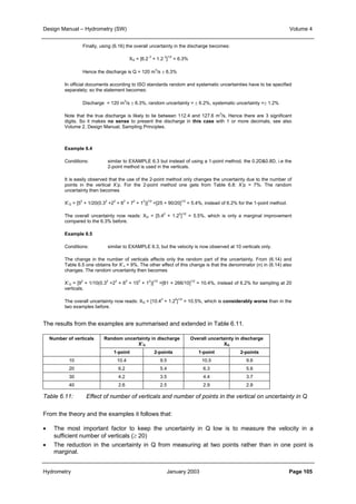 Design Manual – Hydrometry (SW) Volume 4 
Finally, using (6.16) the overall uncertainty in the discharge becomes: 
XQ = [6.2 2 + 1.2 2]1/2 = 6.3% 
Hence the discharge is Q = 120 m3/s ± 6.3% 
In official documents according to ISO standards random and systematic uncertainties have to be specified 
separately; so the statement becomes: 
Discharge = 120 m3/s ± 6.3%, random uncertainty = ± 6.2%, systematic uncertainty =± 1.2% 
Note that the true discharge is likely to lie between 112.4 and 127.6 m3/s, Hence there are 3 significant 
digits. So it makes no sense to present the discharge in this case with 1 or more decimals, see also 
Volume 2, Design Manual, Sampling Principles. 
Example 6.4 
Conditions: similar to EXAMPLE 6.3 but instead of using a 1-point method, the 0.2D0.8D, i.e the 
2-point method is used in the verticals. 
It is easily observed that the use of the 2-point method only changes the uncertainty due to the number of 
points in the vertical X’p. For the 2-point method one gets from Table 6.8: X’p = 7%. The random 
uncertainty then becomes 
X’Q = [52 + 1/20(0.32 +22 + 62 + 72 + 12)]1/2 =[25 + 90/20]1/2 = 5.4%, instead of 6.2% for the 1-point method. 
The overall uncertainty now reads: XQ = [5.42 + 1.22]1/2 = 5.5%, which is only a marginal improvement 
compared to the 6.3% before. 
Example 6.5 
Conditions: similar to EXAMPLE 6.3, but the velocity is now observed at 10 verticals only. 
The change in the number of verticals affects only the random part of the uncertainty. From (6.14) and 
Table 6.5 one obtains for X’n = 9%. The other effect of this change is that the denominator (n) in (6.14) also 
changes. The random uncertainty then becomes 
X’Q = [92 + 1/10(0.32 +22 + 62 + 152 + 12)]1/2 =[81 + 266/10]1/2 = 10.4%, instead of 6.2% for sampling at 20 
verticals. 
The overall uncertainty now reads: XQ = [10.42 + 1.22]1/2 = 10.5%, which is considerably worse than in the 
two examples before. 
The results from the examples are summarised and extended in Table 6.11. 
Random uncertainty in discharge 
X’Q 
Overall uncertainty in discharge 
XQ 
Number of verticals 
1-point 2-points 1-point 2-points 
10 10.4 9.5 10.5 9.6 
20 6.2 5.4 6.3 5.6 
30 4.2 3.5 4.4 3.7 
40 2.6 2.5 2.9 2.8 
Table 6.11: Effect of number of verticals and number of points in the vertical on uncertainty in Q 
From the theory and the examples it follows that: 
• The most important factor to keep the uncertainty in Q low is to measure the velocity in a 
sufficient number of verticals (≥ 20) 
• The reduction in the uncertainty in Q from measuring at two points rather than in one point is 
marginal. 
Hydrometry January 2003 Page 105 
 